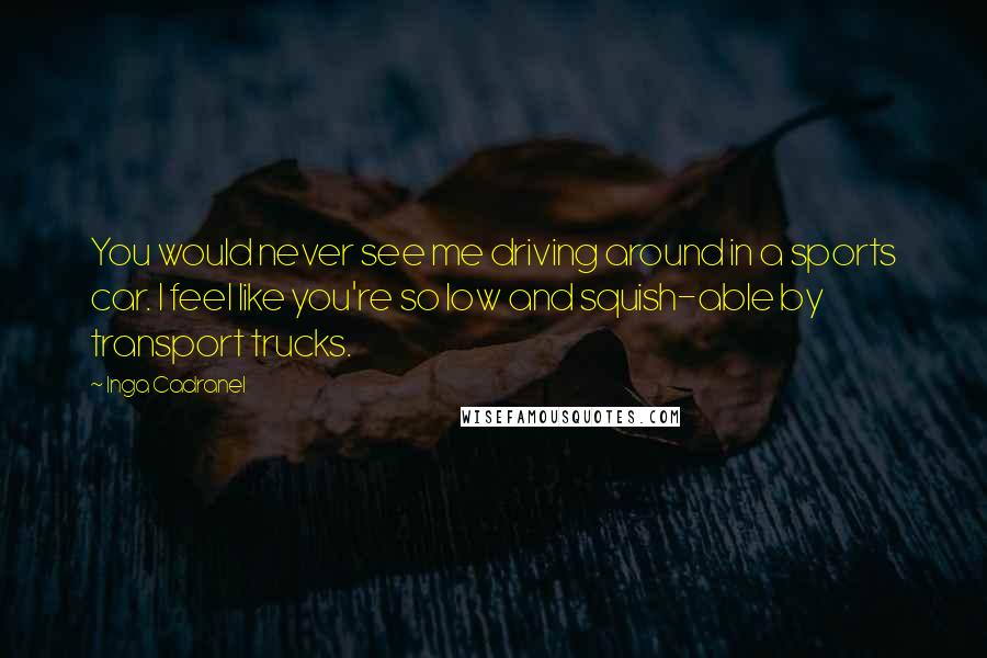 Inga Cadranel Quotes: You would never see me driving around in a sports car. I feel like you're so low and squish-able by transport trucks.