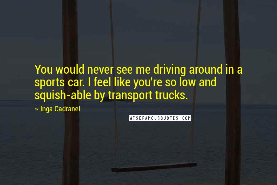 Inga Cadranel Quotes: You would never see me driving around in a sports car. I feel like you're so low and squish-able by transport trucks.