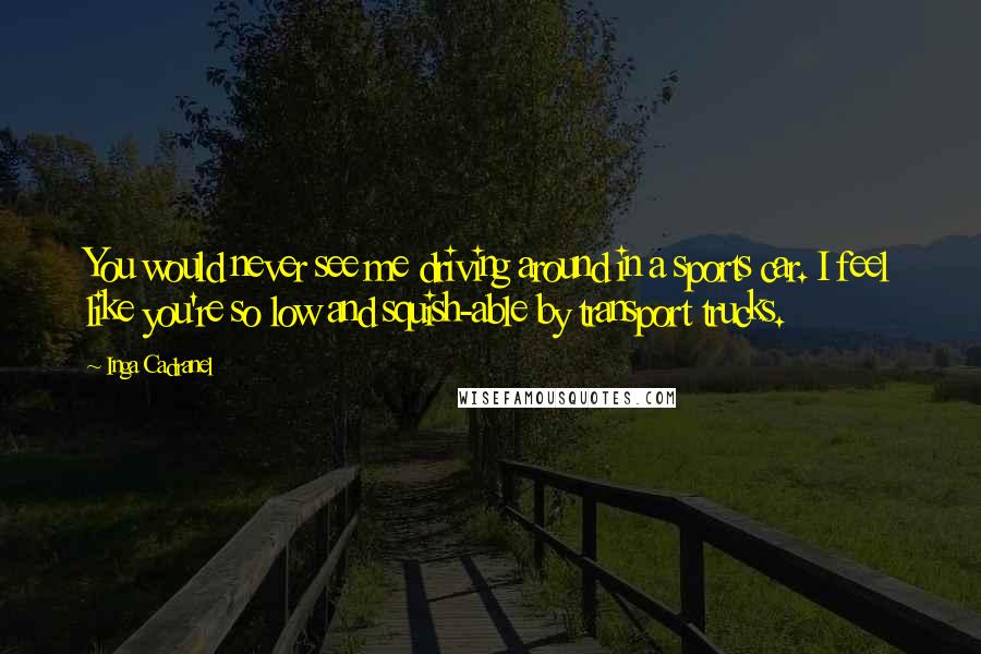 Inga Cadranel Quotes: You would never see me driving around in a sports car. I feel like you're so low and squish-able by transport trucks.