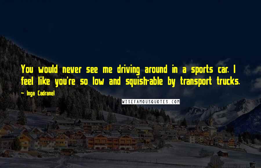 Inga Cadranel Quotes: You would never see me driving around in a sports car. I feel like you're so low and squish-able by transport trucks.