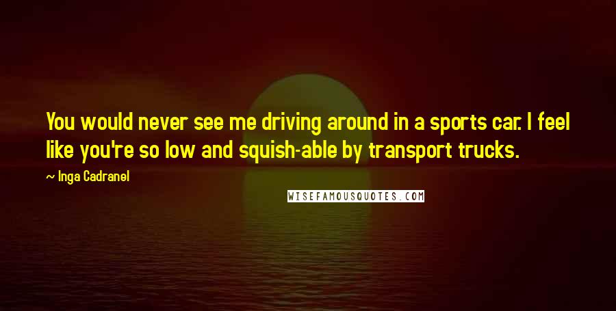 Inga Cadranel Quotes: You would never see me driving around in a sports car. I feel like you're so low and squish-able by transport trucks.