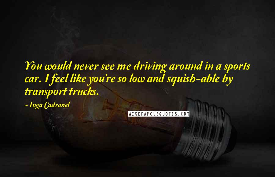 Inga Cadranel Quotes: You would never see me driving around in a sports car. I feel like you're so low and squish-able by transport trucks.