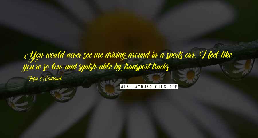 Inga Cadranel Quotes: You would never see me driving around in a sports car. I feel like you're so low and squish-able by transport trucks.