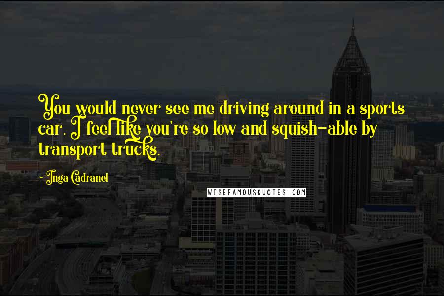 Inga Cadranel Quotes: You would never see me driving around in a sports car. I feel like you're so low and squish-able by transport trucks.