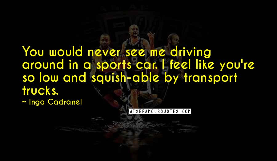 Inga Cadranel Quotes: You would never see me driving around in a sports car. I feel like you're so low and squish-able by transport trucks.