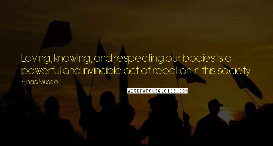 Inga Muscio Quotes: Loving, knowing, and respecting our bodies is a powerful and invincible act of rebellion in this society.