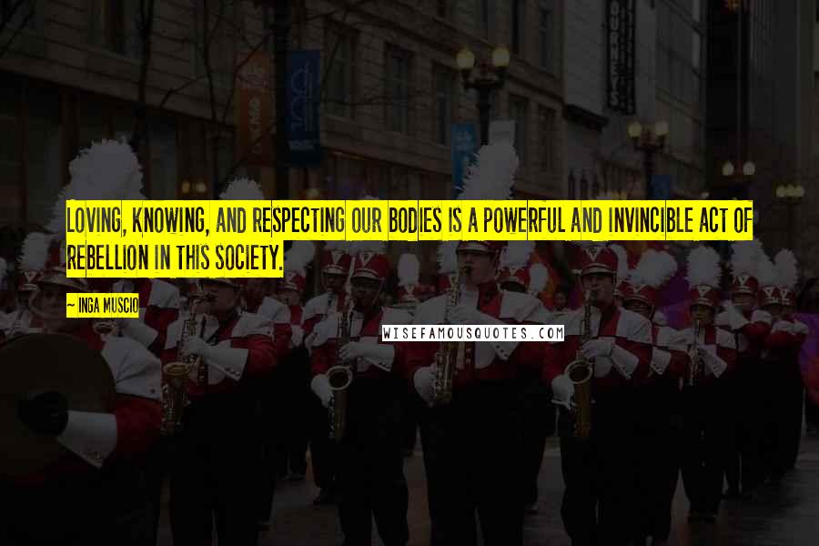 Inga Muscio Quotes: Loving, knowing, and respecting our bodies is a powerful and invincible act of rebellion in this society.