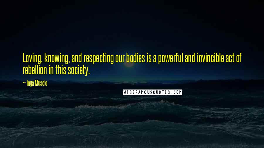 Inga Muscio Quotes: Loving, knowing, and respecting our bodies is a powerful and invincible act of rebellion in this society.