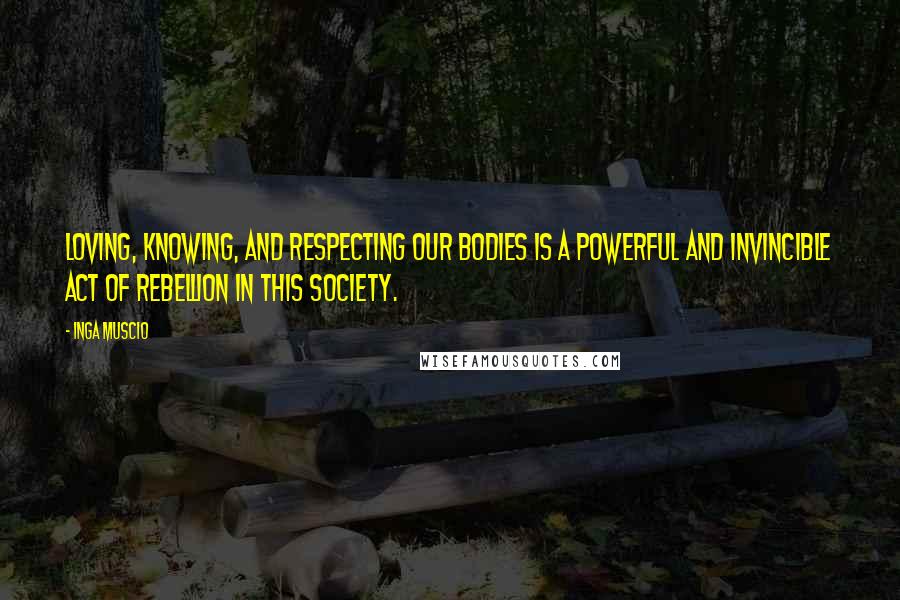 Inga Muscio Quotes: Loving, knowing, and respecting our bodies is a powerful and invincible act of rebellion in this society.