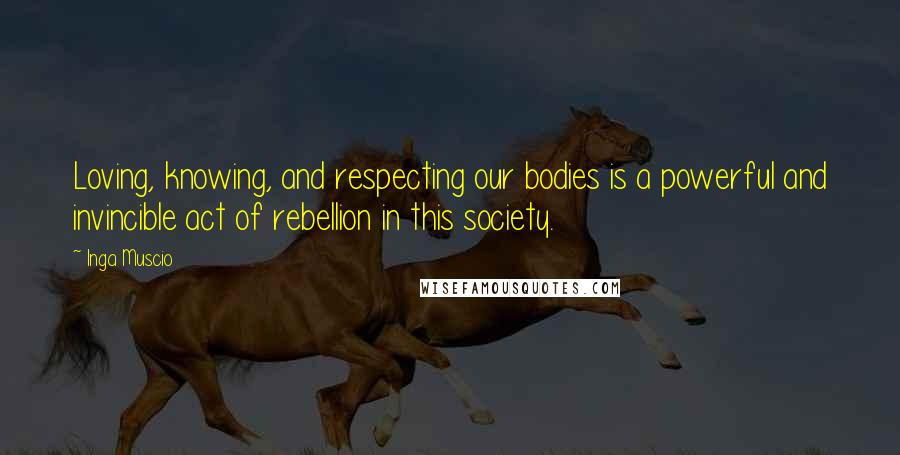 Inga Muscio Quotes: Loving, knowing, and respecting our bodies is a powerful and invincible act of rebellion in this society.