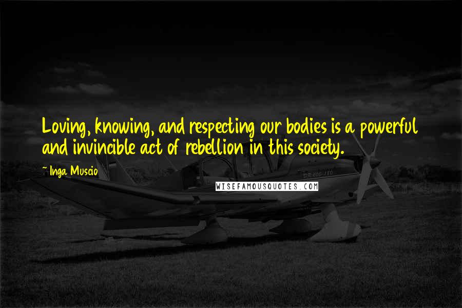 Inga Muscio Quotes: Loving, knowing, and respecting our bodies is a powerful and invincible act of rebellion in this society.