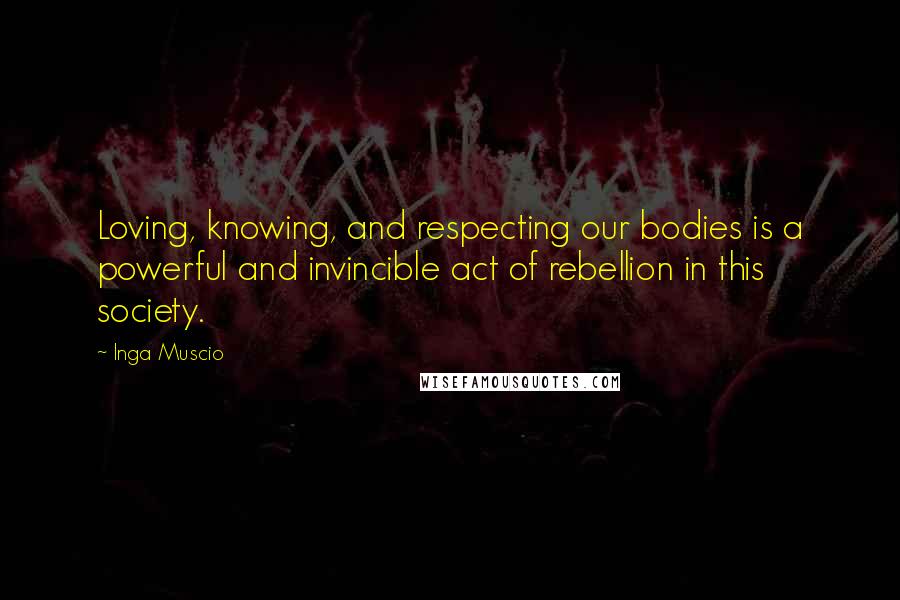 Inga Muscio Quotes: Loving, knowing, and respecting our bodies is a powerful and invincible act of rebellion in this society.