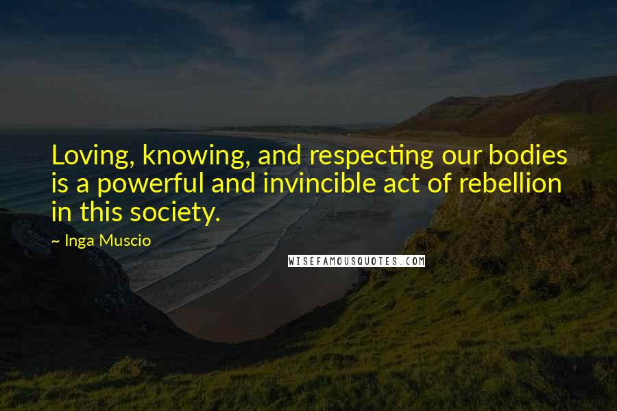 Inga Muscio Quotes: Loving, knowing, and respecting our bodies is a powerful and invincible act of rebellion in this society.