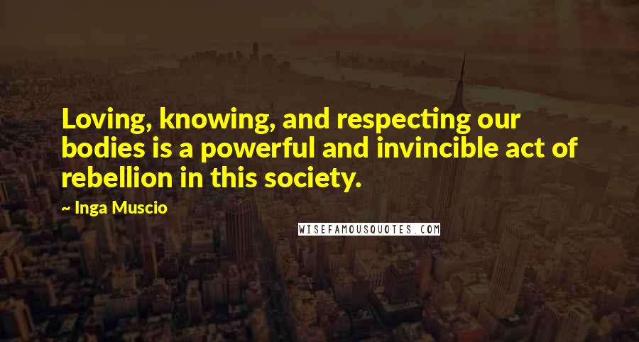 Inga Muscio Quotes: Loving, knowing, and respecting our bodies is a powerful and invincible act of rebellion in this society.