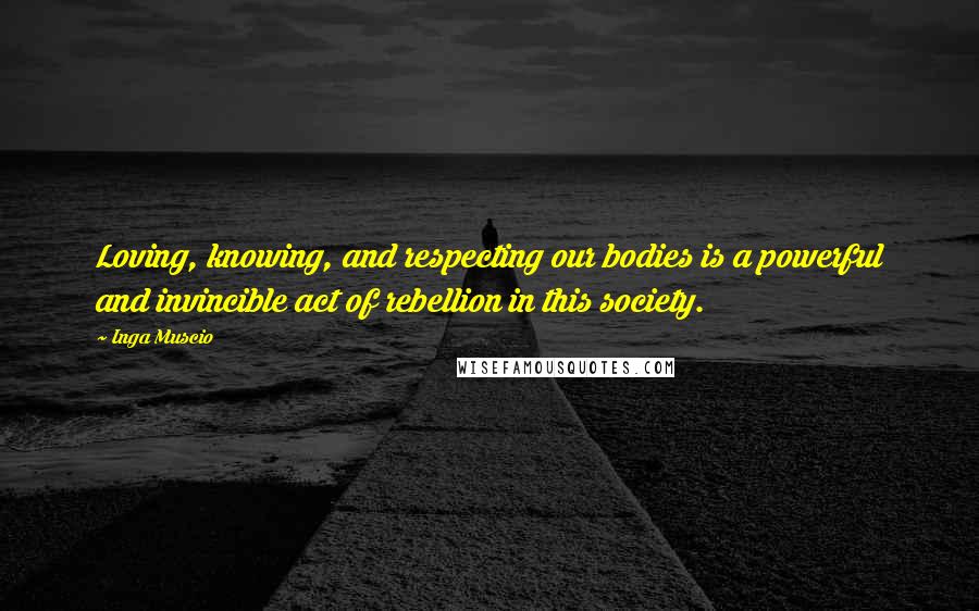 Inga Muscio Quotes: Loving, knowing, and respecting our bodies is a powerful and invincible act of rebellion in this society.