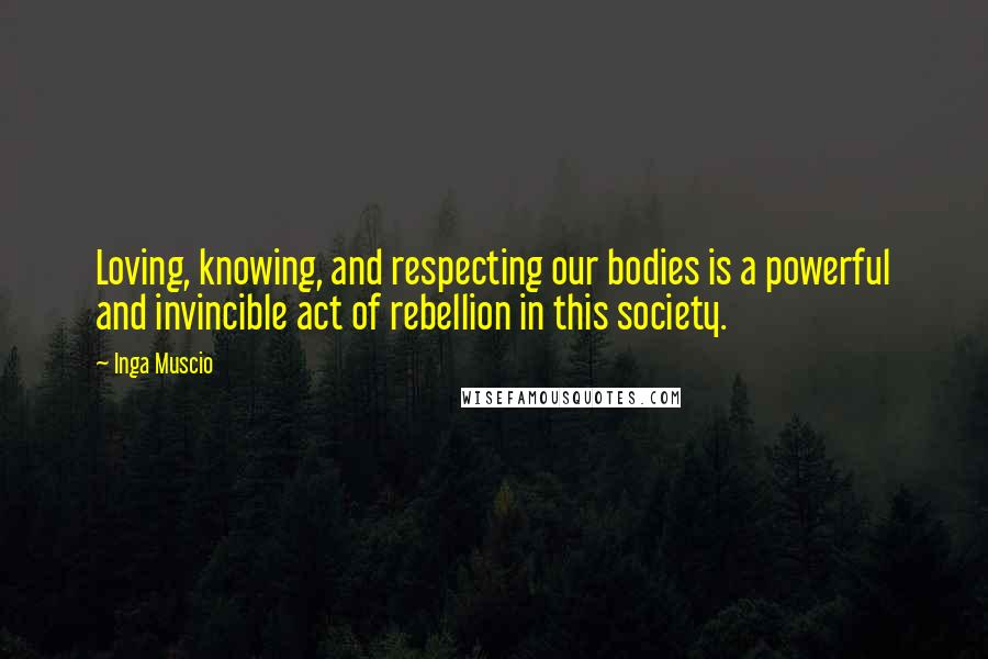 Inga Muscio Quotes: Loving, knowing, and respecting our bodies is a powerful and invincible act of rebellion in this society.