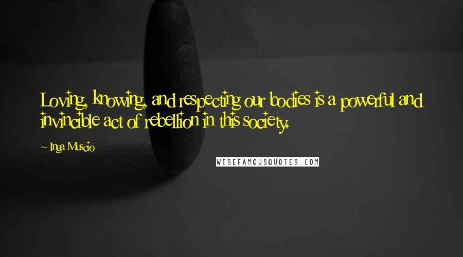 Inga Muscio Quotes: Loving, knowing, and respecting our bodies is a powerful and invincible act of rebellion in this society.