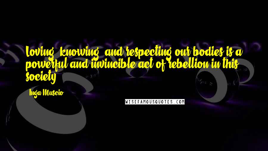 Inga Muscio Quotes: Loving, knowing, and respecting our bodies is a powerful and invincible act of rebellion in this society.