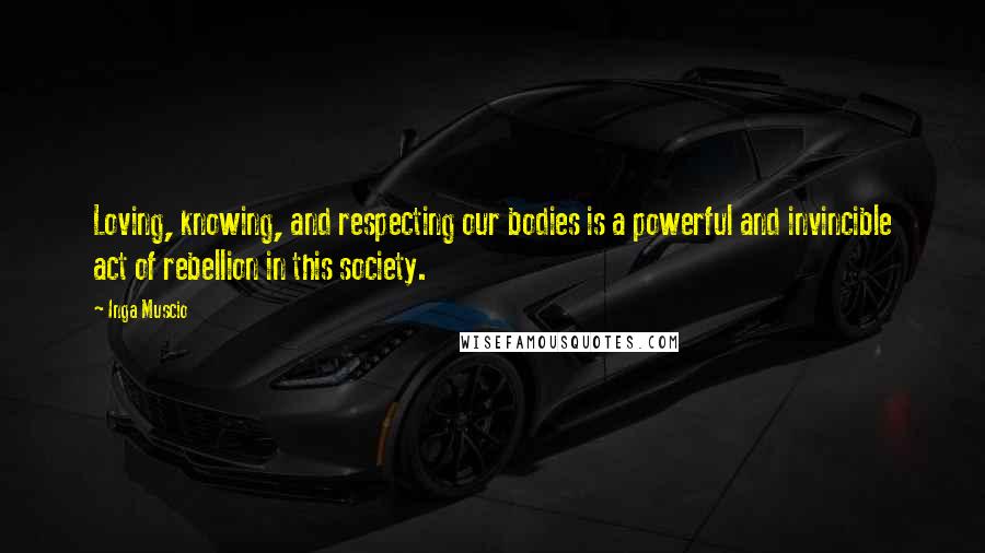 Inga Muscio Quotes: Loving, knowing, and respecting our bodies is a powerful and invincible act of rebellion in this society.