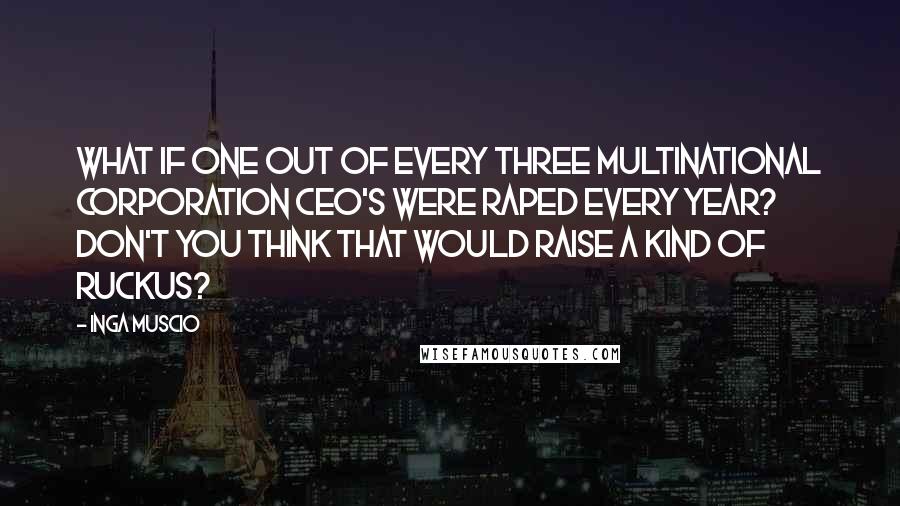 Inga Muscio Quotes: What if one out of every three multinational corporation CEO's were raped every year? Don't you think that would raise a kind of ruckus?