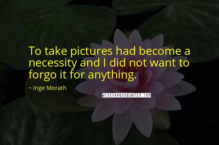 Inge Morath Quotes: To take pictures had become a necessity and I did not want to forgo it for anything.