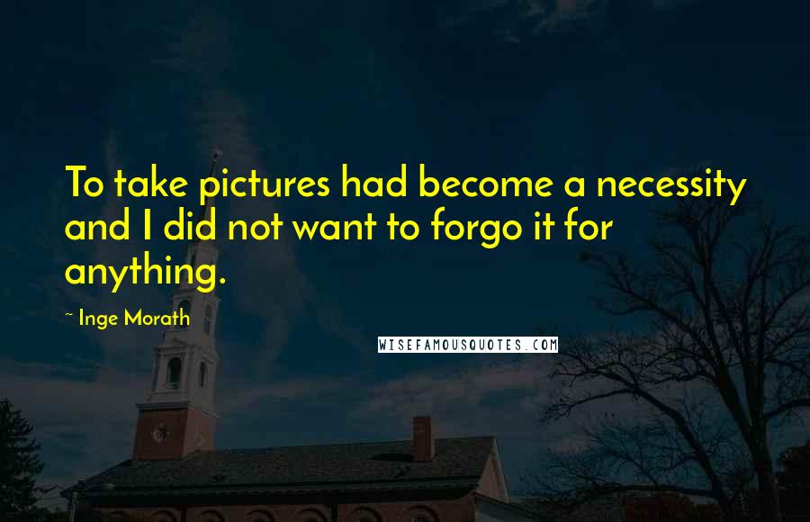 Inge Morath Quotes: To take pictures had become a necessity and I did not want to forgo it for anything.