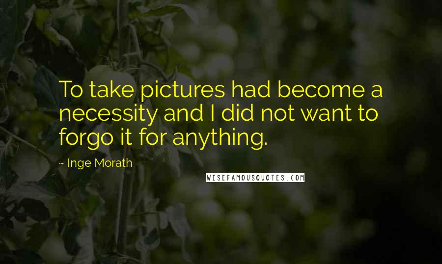 Inge Morath Quotes: To take pictures had become a necessity and I did not want to forgo it for anything.