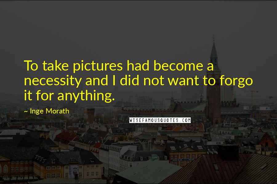 Inge Morath Quotes: To take pictures had become a necessity and I did not want to forgo it for anything.