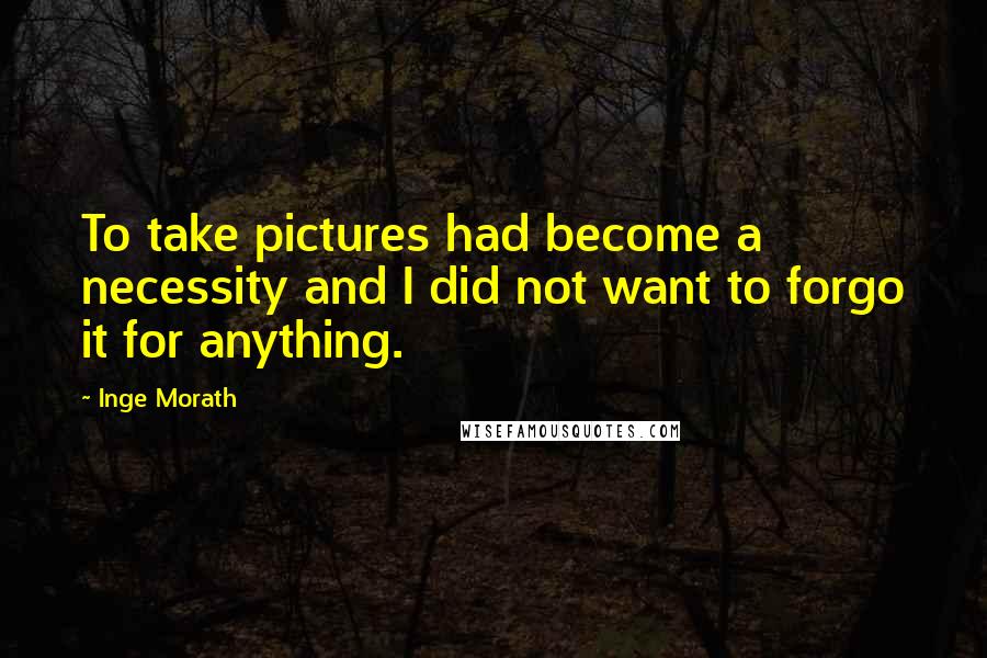 Inge Morath Quotes: To take pictures had become a necessity and I did not want to forgo it for anything.