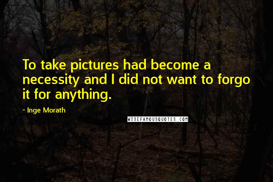 Inge Morath Quotes: To take pictures had become a necessity and I did not want to forgo it for anything.