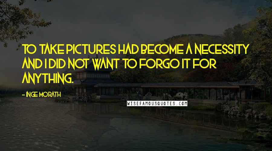 Inge Morath Quotes: To take pictures had become a necessity and I did not want to forgo it for anything.