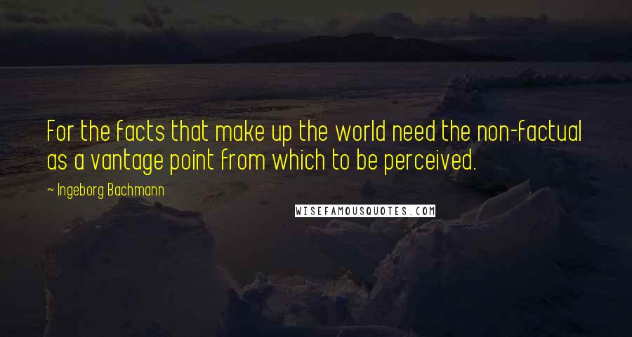 Ingeborg Bachmann Quotes: For the facts that make up the world need the non-factual as a vantage point from which to be perceived.