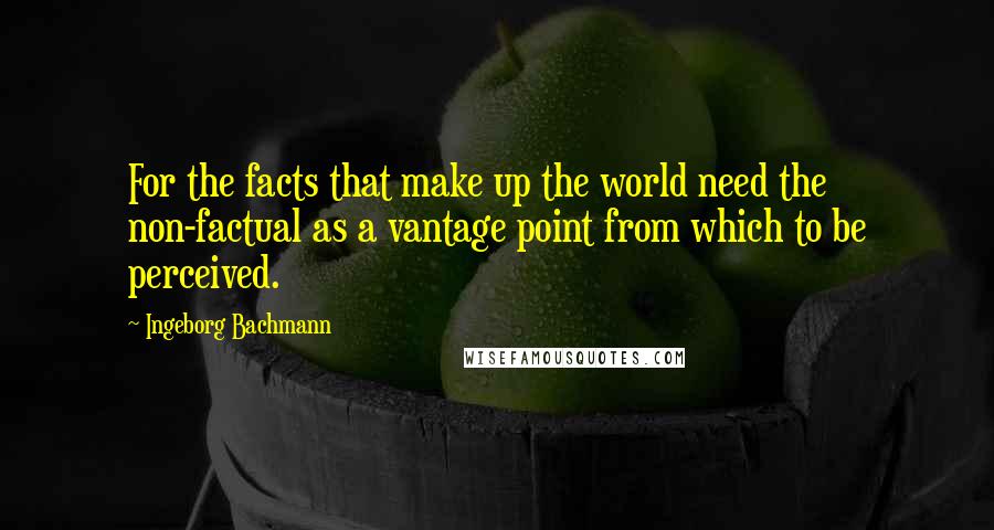 Ingeborg Bachmann Quotes: For the facts that make up the world need the non-factual as a vantage point from which to be perceived.