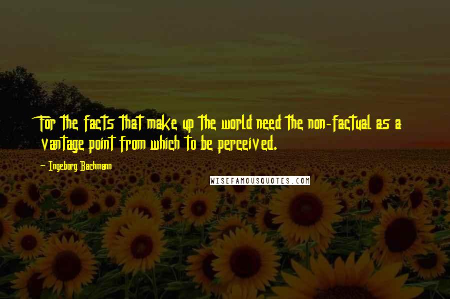 Ingeborg Bachmann Quotes: For the facts that make up the world need the non-factual as a vantage point from which to be perceived.