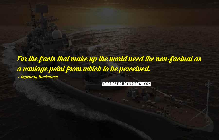 Ingeborg Bachmann Quotes: For the facts that make up the world need the non-factual as a vantage point from which to be perceived.
