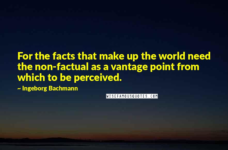 Ingeborg Bachmann Quotes: For the facts that make up the world need the non-factual as a vantage point from which to be perceived.