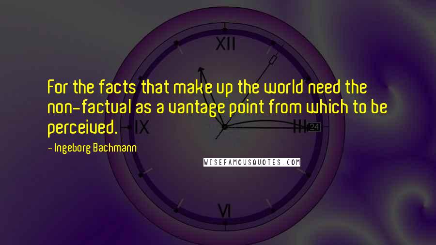 Ingeborg Bachmann Quotes: For the facts that make up the world need the non-factual as a vantage point from which to be perceived.