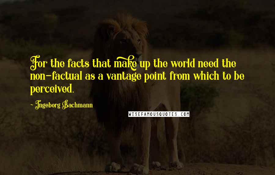 Ingeborg Bachmann Quotes: For the facts that make up the world need the non-factual as a vantage point from which to be perceived.