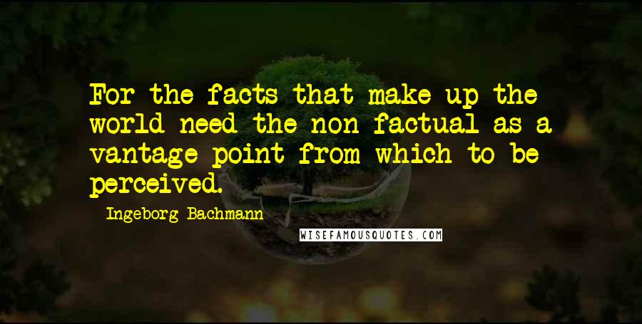 Ingeborg Bachmann Quotes: For the facts that make up the world need the non-factual as a vantage point from which to be perceived.