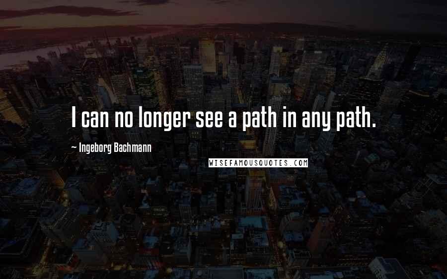 Ingeborg Bachmann Quotes: I can no longer see a path in any path.