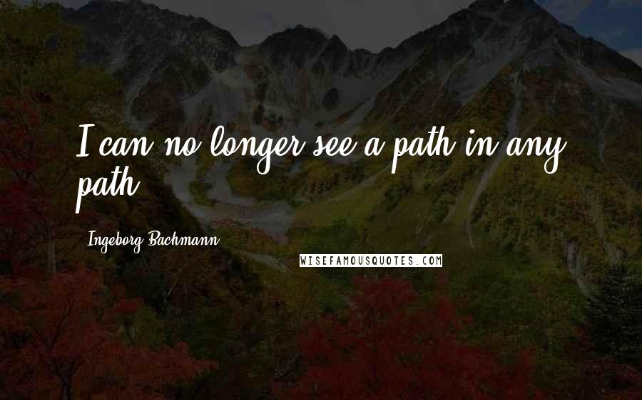 Ingeborg Bachmann Quotes: I can no longer see a path in any path.