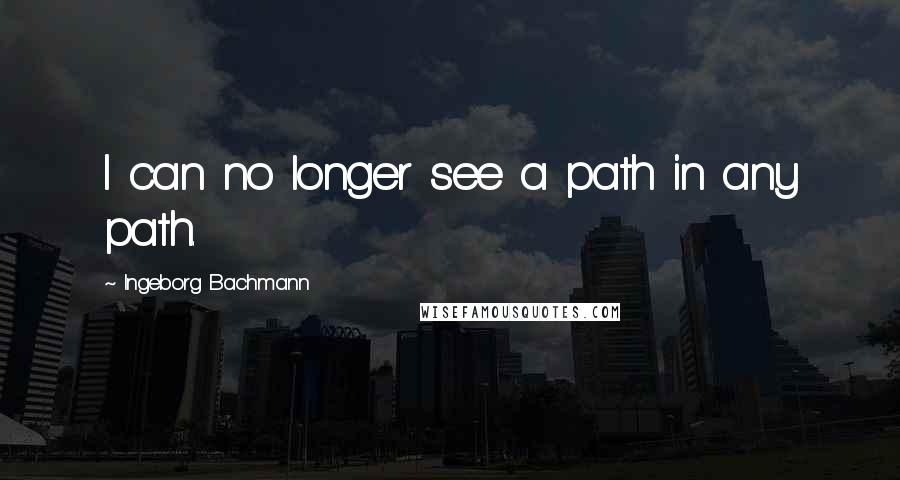 Ingeborg Bachmann Quotes: I can no longer see a path in any path.