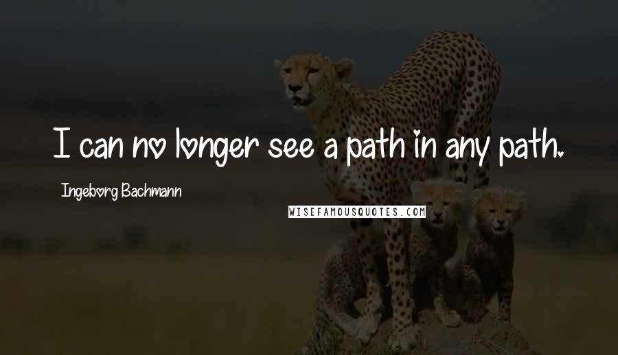 Ingeborg Bachmann Quotes: I can no longer see a path in any path.