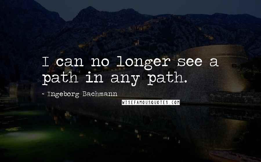 Ingeborg Bachmann Quotes: I can no longer see a path in any path.