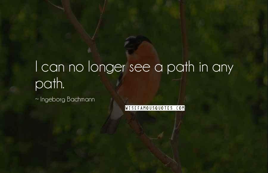Ingeborg Bachmann Quotes: I can no longer see a path in any path.