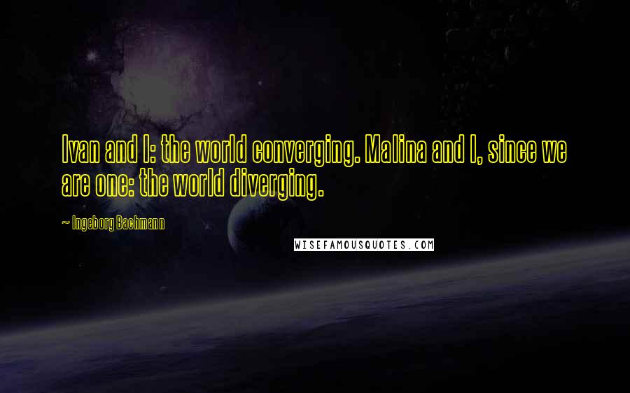 Ingeborg Bachmann Quotes: Ivan and I: the world converging. Malina and I, since we are one: the world diverging.