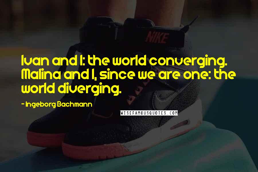 Ingeborg Bachmann Quotes: Ivan and I: the world converging. Malina and I, since we are one: the world diverging.