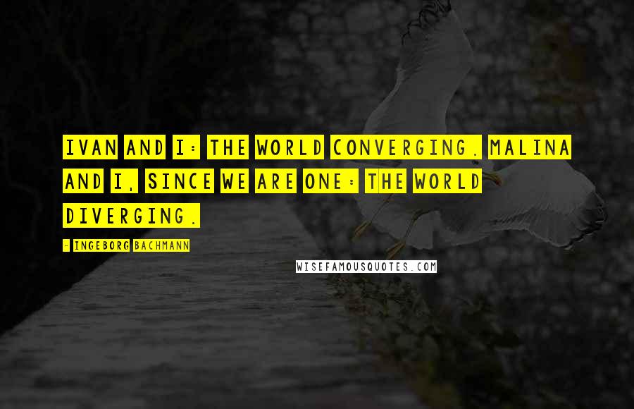 Ingeborg Bachmann Quotes: Ivan and I: the world converging. Malina and I, since we are one: the world diverging.