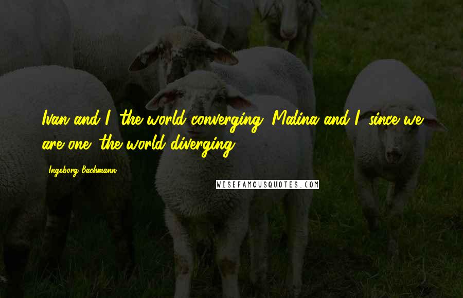 Ingeborg Bachmann Quotes: Ivan and I: the world converging. Malina and I, since we are one: the world diverging.