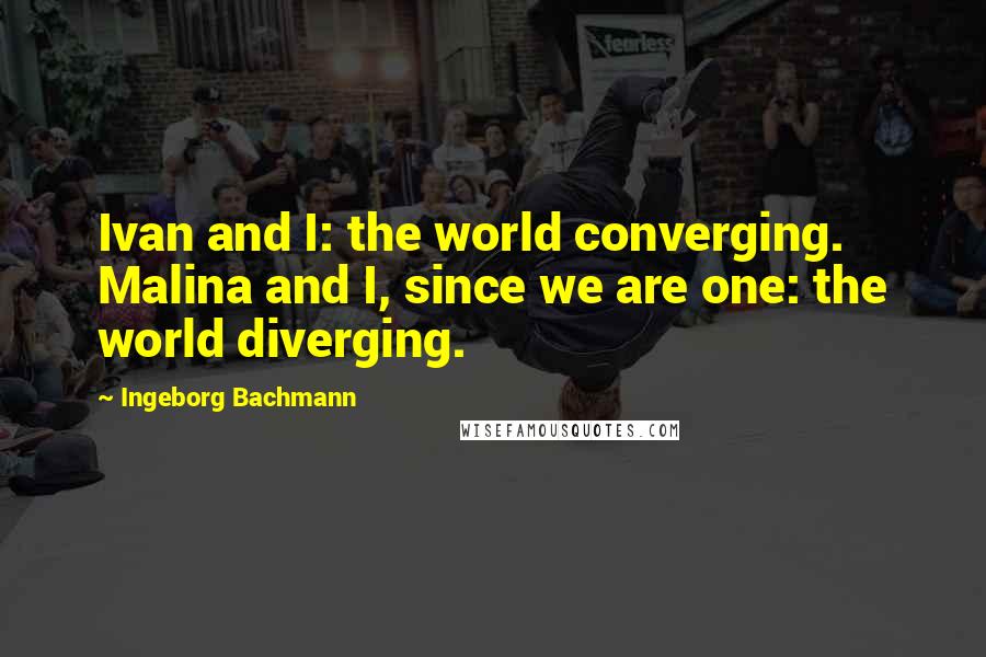 Ingeborg Bachmann Quotes: Ivan and I: the world converging. Malina and I, since we are one: the world diverging.